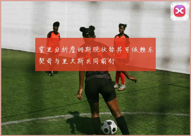 霍里分析詹姆斯现状称其可依赖东契奇与里夫斯共同前行