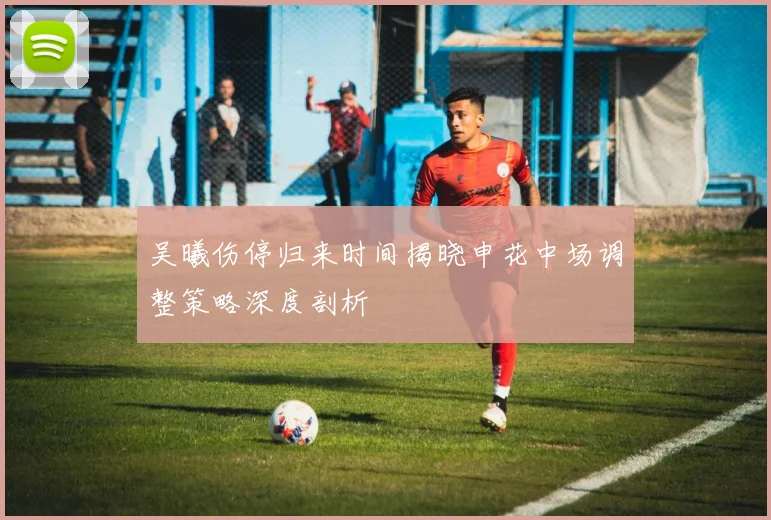 吴曦伤停归来时间揭晓申花中场调整策略深度剖析