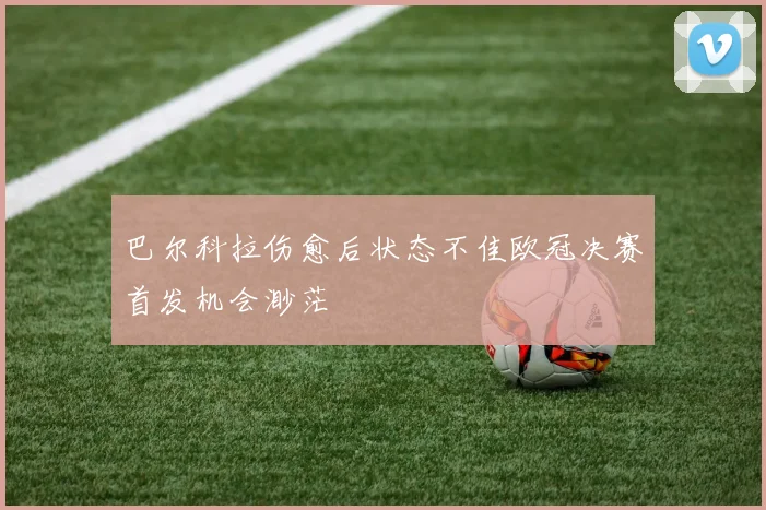 巴尔科拉伤愈后状态不佳欧冠决赛首发机会渺茫