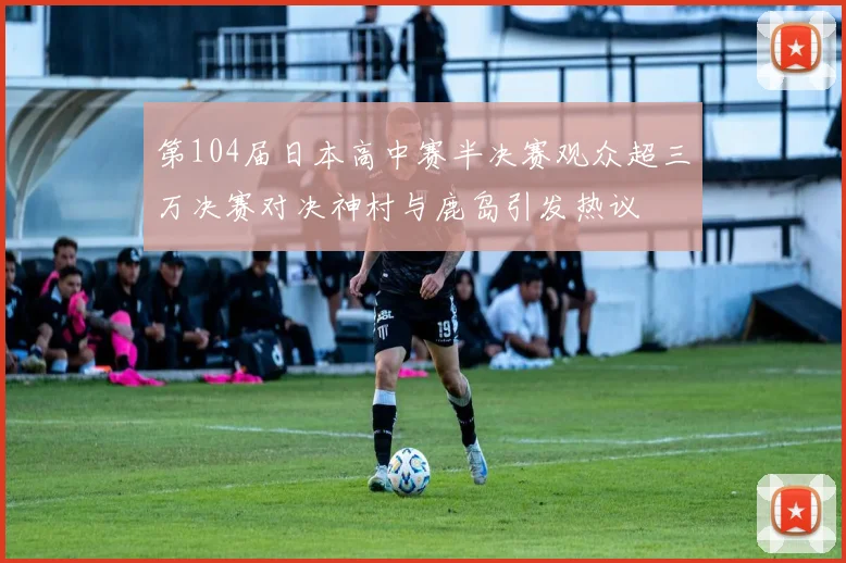第104届日本高中赛半决赛观众超三万决赛对决神村与鹿岛引发热议