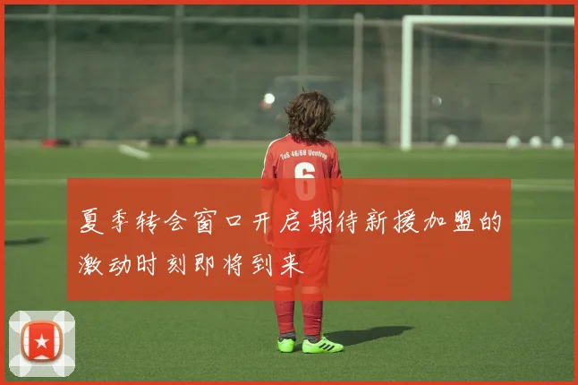 夏季转会窗口开启期待新援加盟的激动时刻即将到来