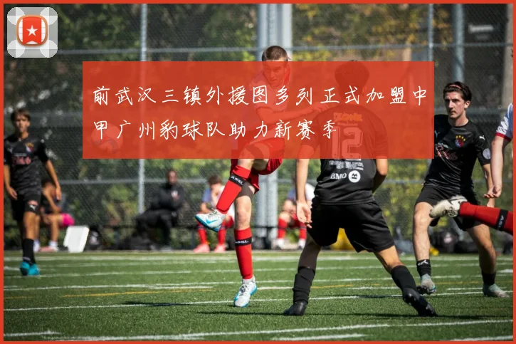 前武汉三镇外援图多列正式加盟中甲广州豹球队助力新赛季