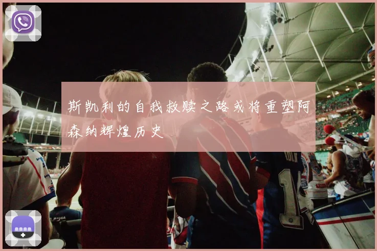 斯凯利的自我救赎之路或将重塑阿森纳辉煌历史